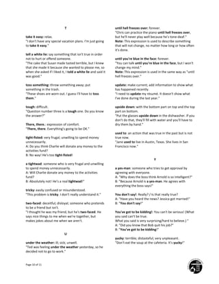 Page 10 of 11
T
take it easy: relax.
"I don't have any special vacation plans. I'm just going
to take it easy."
tell a white lie: say something that isn't true in order
not to hurt or offend someone.
"The cake that Susan made tasted terrible, but I knew
that she made it because she wanted to please me, so
when she asked if I liked it, I told a white lie and said it
was good."
toss something: throw something away; put
something in the trash.
"These shoes are worn out. I guess I'll have to toss
them."
tough: difficult.
"Question number three is a tough one. Do you know
the answer?"
There, there.: expression of comfort.
"There, there. Everything's going to be OK."
tight-fisted: very frugal; unwilling to spend money
unnecessarily.
A: Do you think Charlie will donate any money to the
activities fund?
B: No way! He's too tight-fisted!
a tightwad: someone who is very frugal and unwilling
to spend money unnecessarily.
A: Will Charlie donate any money to the activities
fund?
B: Absolutely not! He's a real tightwad!"
tricky: easily confused or misunderstood.
"This problem is tricky. I don't really understand it."
two-faced: deceitful; disloyal; someone who pretends
to be a friend but isn't.
"I thought he was my friend, but he's two-faced. He
says nice things to me when we're together, but
makes jokes about me when we aren't.
U
under the weather: ill; sick; unwell.
"Ted was feeling under the weather yesterday, so he
decided not to go to work."
until hell freezes over: forever.
"Chris can practice the piano until hell freezes over,
but he'll never play well because he's tone-deaf."
Note: This expression is used to describe something
that will not change, no matter how long or how often
it's done.
until you're blue in the face: forever.
"You can talk until you're blue in the face, but I won't
change my mind."
Note: This expression is used in the same way as "until
hell freezes over."
update: make current; add information to show what
has happened recently.
"I need to update my résumé. It doesn't show what
I've done during the last year."
upside down: with the bottom part on top and the top
part on bottom.
"Put the glasses upside down in the dishwasher. If you
don't do that, they'll fill with water and you'll have to
dry them by hand."
used to: an action that was true in the past but is not
true now.
"Jane used to live in Austin, Texas. She lives in San
Francisco now."
Y
a yes-man: someone who tries to get approval by
agreeing with everyone.
A: "Why does the boss think Arnold is so intelligent?"
B: "Because Arnold is a yes-man. He agrees with
everything the boss says!"
You don't say!: Really? / Is that really true?
A: "Have you heard the news? Jessica got married!"
B: "You don't say!"
You've got to be kidding!: You can't be serious! (What
you said can't be true.
What you said is very surprising/hard to believe.) "
A: "Did you know that Bob quit his job?"
B: "You've got to be kidding!"
yucky: terrible; distasteful; very unpleasant.
"Don't eat the soup at the cafeteria. It's yucky!"
 