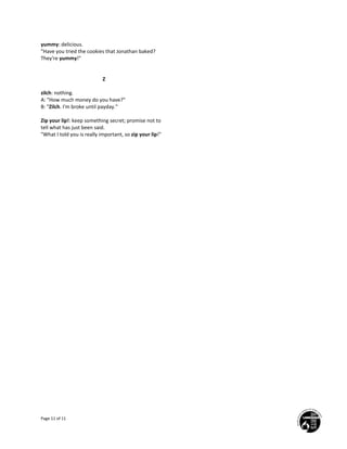 Page 11 of 11
yummy: delicious.
"Have you tried the cookies that Jonathan baked?
They're yummy!"
Z
zilch: nothing.
A: "How much money do you have?"
B: "Zilch. I'm broke until payday."
Zip your lip!: keep something secret; promise not to
tell what has just been said.
"What I told you is really important, so zip your lip!"
 
