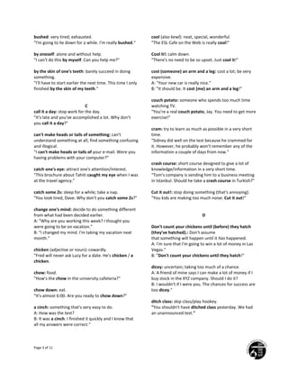 Page 3 of 11
bushed: very tired; exhausted.
"I'm going to lie down for a while. I'm really bushed."
by oneself: alone and without help.
"I can't do this by myself. Can you help me?"
by the skin of one's teeth: barely succeed in doing
something.
"I'll have to start earlier the next time. This time I only
finished by the skin of my teeth."
C
call it a day: stop work for the day.
"It's late and you've accomplished a lot. Why don't
you call it a day?"
can't make heads or tails of something: can't
understand something at all; find something confusing
and illogical.
"I can't make heads or tails of your e-mail. Were you
having problems with your computer?"
catch one's eye: attract one's attention/interest.
"This brochure about Tahiti caught my eye when I was
at the travel agency."
catch some Zs: sleep for a while; take a nap.
"You look tired, Dave. Why don't you catch some Zs?"
change one's mind: decide to do something different
from what had been decided earlier.
A: "Why are you working this week? I thought you
were going to be on vacation."
B: "I changed my mind. I'm taking my vacation next
month."
chicken (adjective or noun): cowardly.
"Fred will never ask Lucy for a date. He's chicken / a
chicken.
chow: food.
"How's the chow in the university cafeteria?"
chow down: eat.
"It's almost 6:00. Are you ready to chow down?"
a cinch: something that's very easy to do.
A: How was the test?
B: It was a cinch. I finished it quickly and I know that
all my answers were correct."
cool (also kewl): neat, special, wonderful.
"The ESL Cafe on the Web is really cool!"
Cool it!: calm down.
"There's no need to be so upset. Just cool it!"
cost (someone) an arm and a leg: cost a lot; be very
expensive.
A: "Your new car is really nice."
B: "It should be. It cost (me) an arm and a leg!"
couch potato: someone who spends too much time
watching TV.
"You're a real couch potato, Jay. You need to get more
exercise!"
cram: try to learn as much as possible in a very short
time.
"Sidney did well on the test because he crammed for
it. However, he probably won't remember any of the
information a couple of days from now."
crash course: short course designed to give a lot of
knowledge/information in a very short time.
"Tom's company is sending him to a business meeting
in Istanbul. Should he take a crash course in Turkish?"
Cut it out!: stop doing something (that's annoying).
"You kids are making too much noise. Cut it out!"
D
Don't count your chickens until (before) they hatch
(they've hatched).: Don't assume
that something will happen until it has happened.
A: I'm sure that I'm going to win a lot of money in Las
Vegas."
B: "Don't count your chickens until they hatch!"
dicey: uncertain; taking too much of a chance.
A: A friend of mine says I can make a lot of money if I
buy stock in the XYZ company. Should I do it?
B: I wouldn't if I were you. The chances for success are
too dicey."
ditch class: skip class/play hookey.
"You shouldn't have ditched class yesterday. We had
an unannounced test."
 