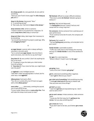 Page 4 of 11
do a bang-up job: do a very good job; do very well at
something.
"Have you seen Frank's home page? He did a bang-up
job with it."
down in the dumps: depressed; "blue."
A: "Is something wrong?"
B: "Not really, but I feel kind of down in the dumps."
drop someone a line: write to someone.
"I haven't written to my parents for a long time. I'd
better drop them a line today or tomorrow."
drag one's feet: delay; take longer than necessary to
do something.
"Joe should have finished his project a week ago. Why
is he dragging his feet?"
E
an eager beaver: a person who is always willing to
volunteer or do extra work.
"Jan is certainly an eager beaver. Any time there's
work to be done, she's the first to say she'll help."
Easy does it!: Be very careful! / Don't do anything too
fast or too hard!
A: "I'm going to move the table just a little further
from the window."
B: "Easy does it! If you move too fast, you might knock
over the plant!"
an egghead: a very intelligent person.
"Jake didn't make very good grades in school, but his
sister was a real egghead."
elbow grease: hard work; effort.
"Yes, the car is pretty dirty, but it'll look nice again
with a little elbow grease."
every other _____ : alternately; omitting the second
one in each group of two.
"In your essays, please write on every other line. That
will make the essays much easier to read."
F
far-fetched: difficult to accept; difficult to believe.
"That story's pretty far-fetched. Nobody's going to
believe it."
feel blue: feel sad and depressed.
"I'm feeling blue because I haven't had any mail
except bills for a long, long time."
fire someone: dismiss someone from a job because of
poor performance.
"If you continue to be late for work, the company will
fire you."
feel puny: feel unwell, ill.
"Ted was feeling puny yesterday, so he decided not to
go to work."
fender-bender: automobile accident.
"Traffic was really slow on the freeway this morning
because of a fender-bender in one of the westbound
lanes."
for ages: for a very long time.
"Where's Marie? I haven't seen her for ages."
G
get going: leave.
"Look at the time! I'd better get going!"
get it: understand something (often negative).
"I don't get it. What do you mean?"
get a kick out of something: find something amusing.
"I really get a kick out of listening to children talk.
They say some very funny things."
get lost!: go away
"I wish he'd get lost and stop bothering me. I don't
want to talk to him!"
get on one's nerves: irritate someone; make someone
upset.
"I know you like that song, but it's getting on my
nerves. Can you play something else?"
get a move on: hurry
"If you don't want to be late, you'd better get a move
on."
 