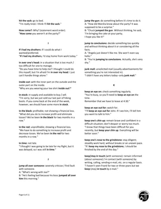 Page 6 of 11
hit the sack: go to bed.
"I'm really tired. I think I'll hit the sack."
How come?: Why? (statement word order).
"How come you weren't at the party?"
I
if I had my druthers: if I could do what I
wanted/preferred.
"If I had my druthers, I'd stay home from work today."
in over one's head: in a situation that is too much /
too difficult for one to manage.
"Do you have time to help me? I thought I could do
this myself, but I'm afraid I'm in over my head. I just
can't handle things alone."
inside out: with the inner part on the outside and the
outer part on the inside.
"Why are you wearing your tee shirt inside out?"
in stock: in supply and available to buy / sell.
"I'm sorry, but we just sold our last pair of hiking
boots. If you come back at the end of the week,
however, we should have some more in stock.
in the black: profitable; not showing a financial loss.
"What did you do to increase profit and eliminate
losses? We've been in the black for two months in a
row."
in the red: unprofitable; showing a financial loss.
"We have to do something to increase profit and
decrease losses. We've been in the red for two
months in a row."
in time: not late.
"I thought I was going to be late for my flight, but it
was delayed, so I was still in time."
J
jump all over someone: severely criticize / find fault
with someone.
A: "What's wrong with Joe?"
B: "He's feeling bad because his boss jumped all over
him this morning."
jump the gun: do something before it's time to do it.
A: "How did Marsha know about the party? It was
supposed to be a surprise."
B: "Chuck jumped the gun. Without thinking, he said,
'I'm bringing the cake at your party;
I hope you like it!"
jump to conclusions: decide something too quickly
and without thinking about it or considering all the
facts.
A: "Angela just doesn't like me. She won't even say
hello."
B: "You're jumping to conclusions. Actually, she's very
shy."
junk mail: unsolicited mail (usually advertisements for
something you're not interested in).
"I didn't have any letters today--only junk mail."
K
keep an eye on: check something regularly.
"You're busy, so you'll need to keep an eye on the
time.
Remember that we have to leave at 4:30."
keep an eye out for: watch for.
"I'll keep an eye out for John. If I see him, I'll tell him
you want to talk to him."
keep one's chin up: remain brave and confident in a
difficult situation; don't despair or worry too much.
"I know that things have been difficult for you
recently, but keep your chin up. Everything will be
better soon."
keep one's nose to the grindstone: stay diligent;
steadily work hard, without breaks or an uneven pace.
"If I keep my nose to the grindstone, I should be
finished by the end of the day."
keep/stay in touch (with someone): remain informed
(about someone) / in contact (with someone) by
writing, calling, sending e-mail, etc. on a regular basis.
"I haven't seen Frank for two or three years but we
keep (stay) in touch by e-mail."
 