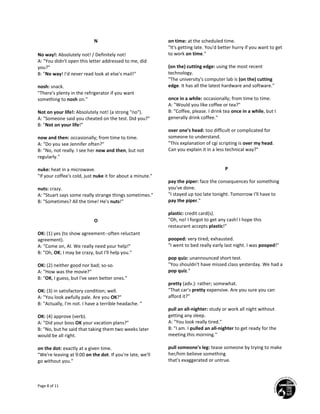 Page 8 of 11
N
No way!: Absolutely not! / Definitely not!
A: "You didn't open this letter addressed to me, did
you?"
B: "No way! I'd never read look at else's mail!"
nosh: snack.
"There's plenty in the refrigerator if you want
something to nosh on."
Not on your life!: Absolutely not! (a strong "no").
A: "Someone said you cheated on the test. Did you?"
B: "Not on your life!"
now and then: occasionally; from time to time.
A: "Do you see Jennifer often?"
B: "No, not really. I see her now and then, but not
regularly."
nuke: heat in a microwave.
"If your coffee's cold, just nuke it for about a minute."
nuts: crazy.
A: "Stuart says some really strange things sometimes."
B: "Sometimes? All the time! He's nuts!"
O
OK: (1) yes (to show agreement--often reluctant
agreement).
A: "Come on, Al. We really need your help!"
B: "Oh, OK; I may be crazy, but I'll help you."
OK: (2) neither good nor bad; so-so.
A: "How was the movie?"
B: "OK, I guess, but I've seen better ones."
OK: (3) in satisfactory condition; well.
A: "You look awfully pale. Are you OK?"
B: "Actually, I'm not. I have a terrible headache. "
OK: (4) approve (verb).
A: "Did your boss OK your vacation plans?"
B: "No, but he said that taking them two weeks later
would be all right.
on the dot: exactly at a given time.
"We're leaving at 9:00 on the dot. If you're late, we'll
go without you."
on time: at the scheduled time.
"It's getting late. You'd better hurry if you want to get
to work on time."
(on the) cutting edge: using the most recent
technology.
"The university's computer lab is (on the) cutting
edge. It has all the latest hardware and software."
once in a while: occasionally; from time to time.
A: "Would you like coffee or tea?"
B: "Coffee, please. I drink tea once in a while, but I
generally drink coffee."
over one's head: too difficult or complicated for
someone to understand.
"This explanation of cgi scripting is over my head.
Can you explain it in a less technical way?"
P
pay the piper: face the consequences for something
you've done.
"I stayed up too late tonight. Tomorrow I'll have to
pay the piper."
plastic: credit card(s).
"Oh, no! I forgot to get any cash! I hope this
restaurant accepts plastic!"
pooped: very tired; exhausted.
"I went to bed really early last night. I was pooped!"
pop quiz: unannounced short test.
"You shouldn't have missed class yesterday. We had a
pop quiz."
pretty (adv.): rather; somewhat.
"That car's pretty expensive. Are you sure you can
afford it?"
pull an all-nighter: study or work all night without
getting any sleep.
A: "You look really tired."
B: "I am. I pulled an all-nighter to get ready for the
meeting this morning."
pull someone's leg: tease someone by trying to make
her/him believe something
that's exaggerated or untrue.
 
