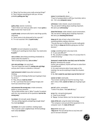 Page 9 of 11
A: "Wow! Carl has done some really amazing things!"
B: "Don't believe everything he tells you. He was
probably pulling your leg."
Q
quite a few: several; numerous.
"I don't think I can meet you after work. I have quite a
few errands that I have to do."
a quick study: someone who learns new things quickly
and easily.
A: "Annie seems to be doing well at her new job."
B: "I'm not surprised. She's a quick study."
R
R and R: rest and relaxation (a vacation).
"I think you're working too hard, Dave. You need some
R and R."
rain or shine: (describing something scheduled) no
matter what the weather is.
"We're leaving tomorrow, rain or shine."
rain cats and dogs: rain very hard.
"You can't leave just now! It's raining cats and dogs
and you don't have an umbrella or raincoat!"
read someone's mind: know what someone is
thinking.
A: "I'll be you're thinking of what you're going to have
for dinner."
B: "Hey, did you read my mind?"
A: "No. I just know that you're always hungry and
lunch was several hours ago!"
rub someone the wrong way: irritate someone;
bother or annoy someone.
"All my little brother says is 'Why?' Usually I'm patient
with him, but sometimes all his questions rub me the
wrong way."
run-down: (1) not well; weak; fatigued.
"Are you eating regularly and getting enough sleep?
You look run-down."
run-down: (2) in poor condition; needing repair.
"This must be a poor neighborhood. All the buildings
look really run-down."
S
savvy: knowledgeable about ___ .
"If you're having problems with your hard disk, talk to
Jim. He's very computer-savvy. "
schmooze: make relaxed, casual conversation.
"No, we weren't talking about anything important.
We were just schmoozing."
shoot the breeze: make relaxed, casual conversation.
"No, we weren't talking about anything important.
We were just shooting the breeze."
sleep on it: take at least a day to think about
something before making a decision.
"The job that you're offering me sounds really good,
but I'd like to sleep on it before giving you my final
decision."
a snap: something that's very easy to do.
A: "Is your job difficult?"
B: "No, actually it's a snap. In fact, it's so easy that it's
a little bit boring."
Someone's made his/her own bed; now let him/her
lie in it.: Someone has caused
his/her own problems; he/she will have to solve them
himself/herself.
A: Jim upset everyone when he got angry at the
meeting. Can we do anything to make the situation
better?
B: No. He's made his own bed; now let him lie in it."
sooner or later: eventually.
"You've been working too hard for too long. If you
don't relax a little, sooner or later you're going to get
sick."
sort of: rather; somewhat.
"I think I'll lie down. I feel sort of dizzy."
so-so: fair; not particularly good.
A: "How're you doing?"
B: "So-so. I've been better, but I've also been worse."
state of the art: using the latest technology.
"The company is very proud of the equipment in its
computer room. It's state of the art."
Step on it!: Hurry up!
"Step on it! The taxi will be here at any time and
you're not even dressed!"
 