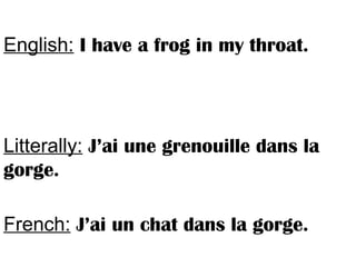 English: I have a frog in my throat.
Litterally: J’ai une grenouille dans la
gorge.
French: J’ai un chat dans la gorge.
 