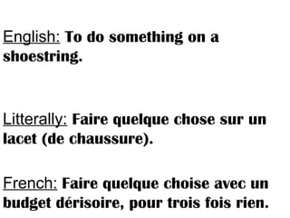 English: To do something on a
shoestring.
Litterally: Faire quelque chose sur un
lacet (de chaussure).
French: Faire quelque choise avec un
budget dérisoire, pour trois fois rien.
 