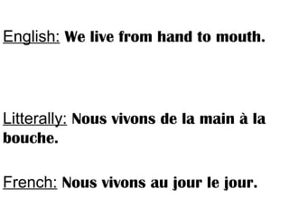 English: We live from hand to mouth.
Litterally: Nous vivons de la main à la
bouche.
French: Nous vivons au jour le jour.
 