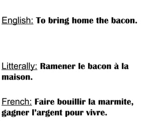 English: To bring home the bacon.
Litterally: Ramener le bacon à la
maison.
French: Faire bouillir la marmite,
gagner l’argent pour vivre.
 