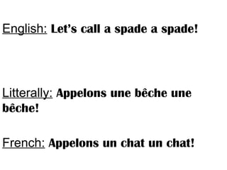 English: Let’s call a spade a spade!
Litterally: Appelons une bêche une
bêche!
French: Appelons un chat un chat!
 