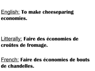 English: To make cheeseparing
economies.
Litterally: Faire des économies de
croûtes de fromage.
French: Faire des économies de bouts
de chandelles.
 