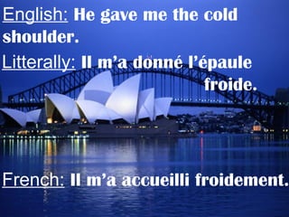 English: He gave me the cold
shoulder.
Litterally: Il m’a donné l’épaule
froide.
French: Il m’a accueilli froidement.
 