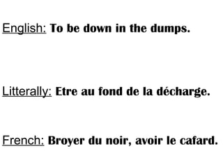 English: To be down in the dumps.
Litterally: Etre au fond de la décharge.
French: Broyer du noir, avoir le cafard.
 