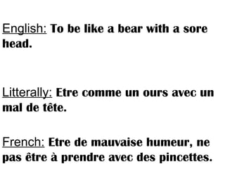 English: To be like a bear with a sore
head.
Litterally: Etre comme un ours avec un
mal de tête.
French: Etre de mauvaise humeur, ne
pas être à prendre avec des pincettes.
 