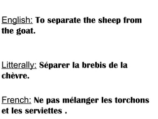 English: To separate the sheep from
the goat.
Litterally: Séparer la brebis de la
chèvre.
French: Ne pas mélanger les torchons
et les serviettes .
 
