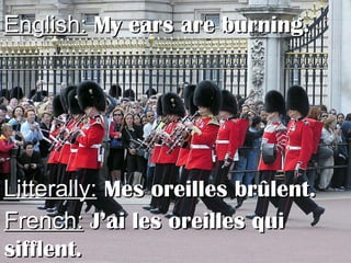 English:English: My ears are burning.My ears are burning.
Litterally:Litterally: Mes oreilles brûlent.Mes oreilles brûlent.
French:French: J’ai les oreilles quiJ’ai les oreilles qui
sifflent.sifflent.
 