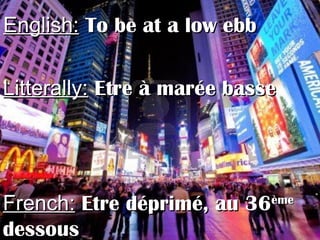 English:English: To be at a low ebbTo be at a low ebb
Litterally:Litterally: Etre à marée basseEtre à marée basse
French:French: Etre déprimé, au 36Etre déprimé, au 36èmeème
dessousdessous
 