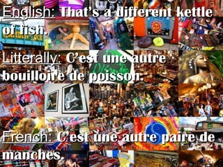 English:English: That’s a different kettleThat’s a different kettle
of fish.of fish.
Litterally:Litterally: C’est une autreC’est une autre
bouilloire de poisson.bouilloire de poisson.
French:French: C’est une autre paire deC’est une autre paire de
manches.manches.
 