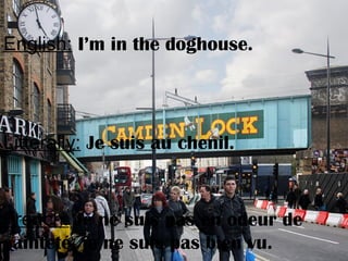 English: I’m in the doghouse.
Litterally: Je suis au chenil.
French: Je ne suis pas en odeur de
sainteté, je ne suis pas bien vu.
 