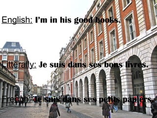 English: I’m in his good books.
Litterally: Je suis dans ses bons livres.
French: Je suis dans ses petits papiers.
 