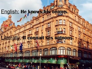 English: He knows his onions.
Litterally: Il connaît ses oignons.
French: Il sait de quoi il parle.
 