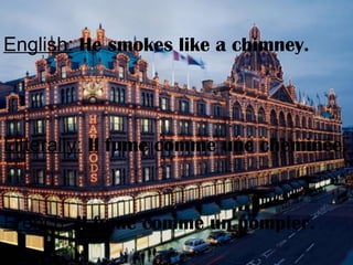English: He smokes like a chimney.
Litterally: Il fume comme une cheminée.
French: Il fume comme un pompier.
 