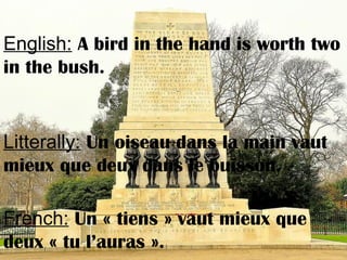 English: A bird in the hand is worth two
in the bush.
Litterally: Un oiseau dans la main vaut
mieux que deux dans le buisson.
French: Un « tiens » vaut mieux que
deux « tu l’auras ».
 