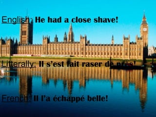 English: He had a close shave!
Litterally: Il s’est fait raser de près!
French: Il l’a échappé belle!
 