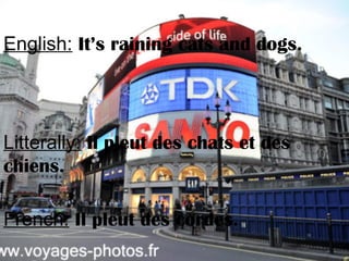 English: It’s raining cats and dogs.
Litterally: Il pleut des chats et des
chiens.
French: Il pleut des cordes.
 