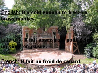 English: It’s cold enough to freeze a
brass monkey.
Litterally: Il fait assez froid pour geler
un singe en cuivre.
French: Il fait un froid de canard.
 