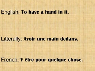 English: To have a hand in it.
Litterally: Avoir une main dedans.
French: Y être pour quelque chose.
 