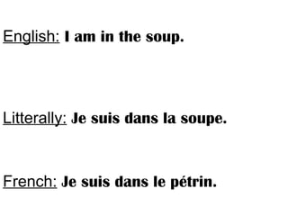 English: I am in the soup.
Litterally: Je suis dans la soupe.
French: Je suis dans le pétrin.
 