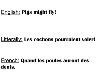 English: Pigs might fly!
Litterally: Les cochons pourraient voler!
French: Quand les poules auront des
dents.
 