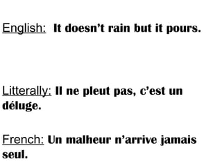 English: It doesn’t rain but it pours.
Litterally: Il ne pleut pas, c’est un
déluge.
French: Un malheur n’arrive jamais
seul.
 