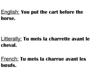 English: You put the cart before the
horse.
Litterally: Tu mets la charrette avant le
cheval.
French: Tu mets la charrue avant les
bœufs.
 