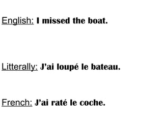 English: I missed the boat.
Litterally: J’ai loupé le bateau.
French: J’ai raté le coche.
 
