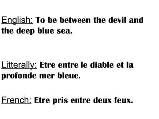 English: To be between the devil and
the deep blue sea.
Litterally: Etre entre le diable et la
profonde mer bleue.
French: Etre pris entre deux feux.
 