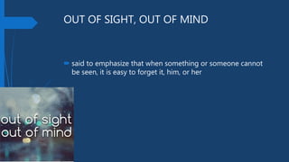 OUT OF SIGHT, OUT OF MIND
 said to emphasize that when something or someone cannot
be seen, it is easy to forget it, him, or her
 