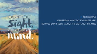  FOR EXAMPLE:
- JEAN:FRIEND WHAT DO I TO FERGET HER?
- BETY:YOU DON´T LOOK, AS OUT THE SIGHT, OUT THE MIND
 