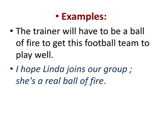 • Examples:
• The trainer will have to be a ball
  of fire to get this football team to
  play well.
• I hope Linda joins our group ;
  she's a real ball of fire.
 