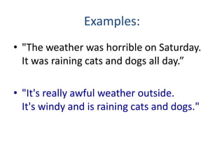 Examples:
• "The weather was horrible on Saturday.
  It was raining cats and dogs all day.”

• "It's really awful weather outside.
  It's windy and is raining cats and dogs."
 