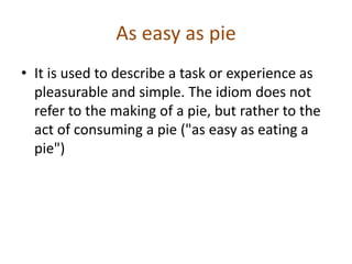 As easy as pie
• It is used to describe a task or experience as
  pleasurable and simple. The idiom does not
  refer to the making of a pie, but rather to the
  act of consuming a pie ("as easy as eating a
  pie")
 
