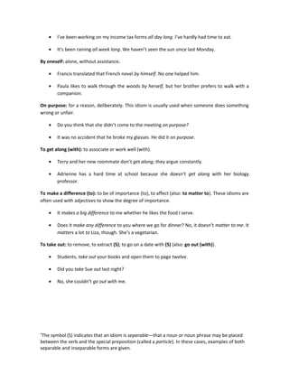 •   I’ve been working on my income tax forms all day long. I’ve hardly had time to eat.

    •   It’s been raining all week long. We haven’t seen the sun since last Monday.

By oneself: alone, without assistance.

    •   Francis translated that French novel by himself. No one helped him.

    •   Paula likes to walk through the woods by herself, but her brother prefers to walk with a
        companion.

On purpose: for a reason, deliberately. This idiom is usually used when someone does something
wrong or unfair.

    •   Do you think that she didn’t come to the meeting on purpose?

    •   It was no accident that he broke my glasses. He did it on purpose.

To get along (with): to associate or work well (with).

    •   Terry and her new roommate don’t get along; they argue constantly.

    •   Adrienne has a hard time at school because she doesn’t get along with her biology
        professor.

To make a difference (to): to be of importance (to), to affect (also: to matter to). These idioms are
often used with adjectives to show the degree of importance.

    •   It makes a big difference to me whether he likes the food I serve.

    •   Does it make any difference to you where we go for dinner? No, it doesn’t matter to me. It
        matters a lot to Liza, though. She’s a vegetarian.

To take out: to remove, to extract (S); to go on a date with (S) (also: go out (with)).

    •   Students, take out your books and open them to page twelve.

    •   Did you take Sue out last night?

    •   No, she couldn’t go out with me.




1
 The symbol (S) indicates that an idiom is separable—that a noun or noun phrase may be placed
between the verb and the special preposition (called a particle). In these cases, examples of both
separable and inseparable forms are given.
 