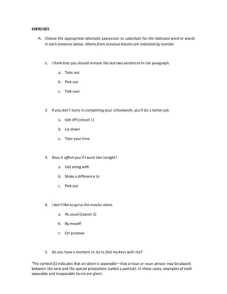 EXERCISES

    A. Choose the appropriate idiomatic expression to substitute for the italicized word or words
       in each sentence below. Idioms from previous lessons are indicated by number.



        1. I think that you should remove the last two sentences in the paragraph.

                a. Take out

                b. Pick out

                c. Talk over



        2. If you don’t hurry in completing your schoolwork, you’ll do a better job.

                a. Get off (Lesson 1)

                b. Lie down

                c. Take your time



        3. Does it affect you if I work late tonight?

                a. Get along with

                b. Make a difference to

                c. Pick out



        4. I don’t like to go to the movies alone.

                a. As usual (Lesson 2)

                b. By myself

                c. On purpose



        5. Do you have a moment to try to find my keys with me?

1
 The symbol (S) indicates that an idiom is separable—that a noun or noun phrase may be placed
between the verb and the special preposition (called a particle). In these cases, examples of both
separable and inseparable forms are given.
 
