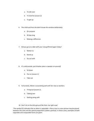 a. To talk over

                b. To look for (Lesson 2)

                c. To get up



        6. The child said that she didn’t break the window deliberately.

                a. On purpose

                b. All day long

                c. Making a difference



        7. Did you go on a date with your new girlfriend again today?

                a. Matter to

                b. Stand up

                c. Go out with



        8. It’s cold outside; you’d better place a sweater on yourself.

                a. Sit down

                b. Put on (Lesson 1)

                c. Take out



        9. Fortunately, Marie is associating well with her new co-workers.

                a. Tiring out (Lesson 2)

                b. Talking over

                c. Getting along with



        10. Don’t sit on the dirty ground like that; rise right now!
1
 The symbol (S) indicates that an idiom is separable—that a noun or noun phrase may be placed
between the verb and the special preposition (called a particle). In these cases, examples of both
separable and inseparable forms are given.
 