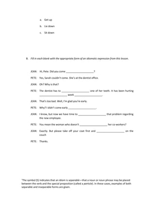 a. Get up

                b. Lie down

                c. Sit down




    B. Fill in each blank with the appropriate form of an idiomatic expression from this lesson.



        JEAN: Hi, Pete. Did you come ____________________?

        PETE: Yes, Sarah couldn’t come. She’s at the dentist office.

        JEAN: Oh? Why is that?

        PETE: The dentist has to ____________________ one of her teeth. It has been hurting
              ____________________ week ____________________.

        JEAN: That’s too bad. Well, I’m glad you’re early.

        PETE: Why? I didn’t come early ____________________.

        JEAN: I know, but now we have time to ____________________ that problem regarding
              the new employee.

        PETE: You mean the woman who doesn’t ____________________ her co-workers?

        JEAN: Exactly. But please take off your coat first and ____________________ on the
              couch

        PETE: Thanks.




1
 The symbol (S) indicates that an idiom is separable—that a noun or noun phrase may be placed
between the verb and the special preposition (called a particle). In these cases, examples of both
separable and inseparable forms are given.
 