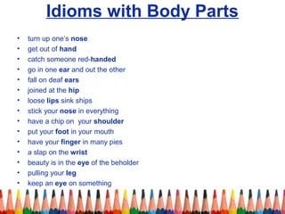 Idioms with Body Parts
• turn up one’s nose
• get out of hand
• catch someone red-handed
• go in one ear and out the other
• fall on deaf ears
• joined at the hip
• loose lips sink ships
• stick your nose in everything
• have a chip on your shoulder
• put your foot in your mouth
• have your finger in many pies
• a slap on the wrist
• beauty is in the eye of the beholder
• pulling your leg
• keep an eye on something
 