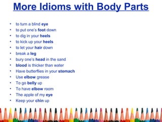 More Idioms with Body Parts
• to turn a blind eye
• to put one’s foot down
• to dig in your heels
• to kick up your heels
• to let your hair down
• break a leg
• bury one’s head in the sand
• blood is thicker than water
• Have butterflies in your stomach
• Use elbow grease
• To go belly up
• To have elbow room
• The apple of my eye
• Keep your chin up
 