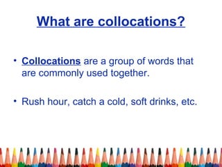 What are collocations?
• Collocations are a group of words that
are commonly used together.
• Rush hour, catch a cold, soft drinks, etc.
 