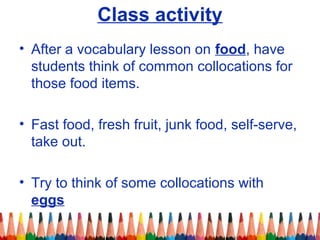 Class activity
• After a vocabulary lesson on food, have
students think of common collocations for
those food items.
• Fast food, fresh fruit, junk food, self-serve,
take out.
• Try to think of some collocations with
eggs
 