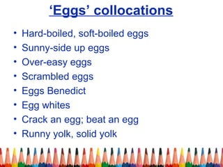 ‘Eggs’ collocations
• Hard-boiled, soft-boiled eggs
• Sunny-side up eggs
• Over-easy eggs
• Scrambled eggs
• Eggs Benedict
• Egg whites
• Crack an egg; beat an egg
• Runny yolk, solid yolk
 