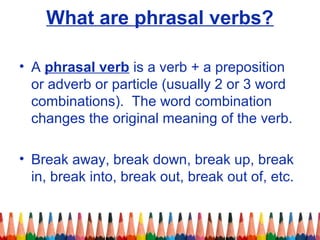 What are phrasal verbs?
• A phrasal verb is a verb + a preposition
or adverb or particle (usually 2 or 3 word
combinations). The word combination
changes the original meaning of the verb.
• Break away, break down, break up, break
in, break into, break out, break out of, etc.
 